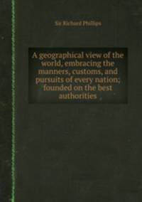 A geographical view of the world, embracing the manners, customs, and pursuits of every nation; founded on the best authorities