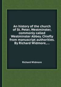 An history of the church of St. Peter, Westminster, commonly called Westminster Abbey. Chiefly from manuscript authorities. By Richard Widmore, ...