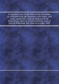 A compleat view of the birth of the Pretender, as collected from our histories, state tracts, and other authorities: with an abstract of the depositions taken at an extraordinary council held at Whitehall, the 22nd of October, 1688