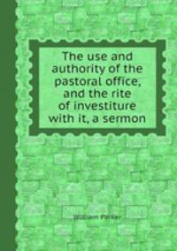 The use and authority of the pastoral office, and the rite of investiture with it, a sermon