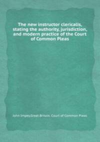 The new instructor clericalis, stating the authority, jurisdiction, and modern practice of the Court of Common Pleas