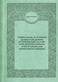 Origines sacrae, or, A rational account of the grounds of Christian faith, as to the truth and divine authority of the Scriptures, and matters therein contained