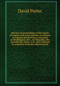 Minutes of proceedings of the Courts of inquiry and court martial, in relation to Captain David Porter: convened at Washington, D.C., on Thursday, the seventh day of July, A.D. 1825. Printed by authority from the offical record