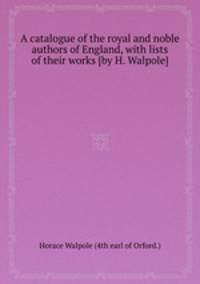 A catalogue of the royal and noble authors of England, with lists of their works [by H. Walpole].