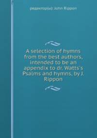 A selection of hymns from the best authors, intended to be an appendix to dr. Watts`s Psalms and hymns, by J. Rippon