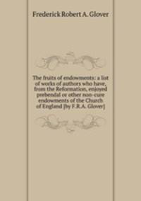 The fruits of endowments: a list of works of authors who have, from the Reformation, enjoyed prebendal or other non-cure endowments of the Church of England [by F.R.A. Glover].