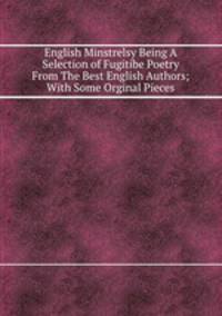 English Minstrelsy Being A Selection of Fugitibe Poetry From The Best English Authors; With Some Orginal Pieces