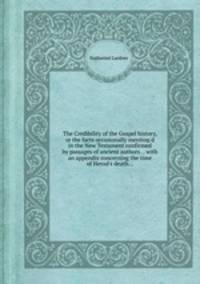 The Credibility of the Gospel history, or the facts occasionally mention`d in the New Testament confirmed by passages of ancient authors... with an appendix concerning the time of Herod`s death...