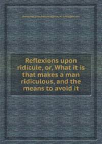 Reflexions upon ridicule, or, What it is that makes a man ridiculous, and the means to avoid it