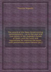 The award of the Dean forest mining commissioners ... as to the coal and iron mines in her majesty`s forest of Dean; and the rules and regulations for working the same: with preliminary observations [&c.].