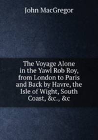 The Voyage Alone in the Yawl Rob Roy, from London to Paris and Back by Havre, the Isle of Wight, South Coast, &c., &c