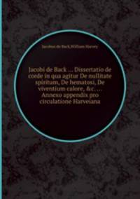 Jacobi de Back ... Dissertatio de corde in qua agitur De nullitate spiritum, De hematosi, De viventium calore, &c. ... Annexo appendix pro circulatione Harveiana