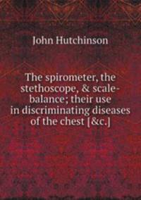 The spirometer, the stethoscope, & scale-balance; their use in discriminating diseases of the chest [&c.].