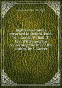 Eighteen sermons preached in Oxford. Publ. by J. Crabb, W. Ball, T. Lye. With a preface concerning the life of the author, by S. Gower