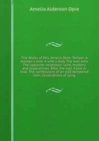 The Works of Mrs. Amelia Opie: Temper. A woman`s love. A wife`s duty. The two sons. The opposite neighbour. Love, mystery, and superstition. After the ball. False or true. The confessions of an odd-tempered man. Illustrations of lying