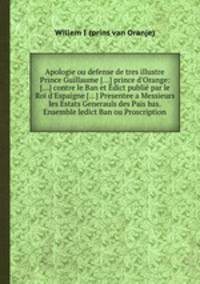 Apologie ou defense de tres illustre Prince Guillaume [...] prince d`Orange: [...] contre le Ban et Edict publi par le Roi d`Espaigne [...] Presentee a Messieurs les Estats Generauls des Pas bas. Ensemble ledict Ban ou Proscription