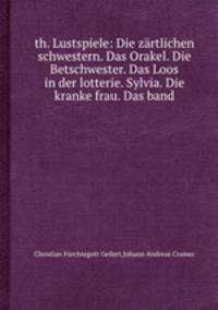 th. Lustspiele: Die zrtlichen schwestern. Das Orakel. Die Betschwester. Das Loos in der lotterie. Sylvia. Die kranke frau. Das band