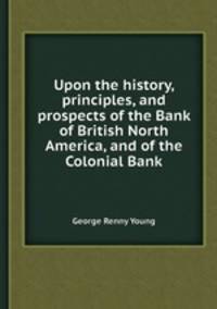 Upon the history, principles, and prospects of the Bank of British North America, and of the Colonial Bank