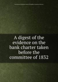 A digest of the evidence on the bank charter taken before the committee of 1832