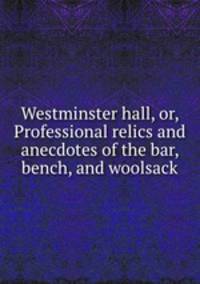 Westminster hall, or, Professional relics and anecdotes of the bar, bench, and woolsack