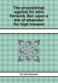 The proceedings against Sir John Fenwick, Bar. upon a bill of attainder for high treason