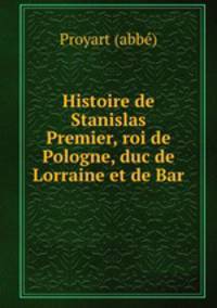 Histoire de Stanislas Premier, roi de Pologne, duc de Lorraine et de Bar