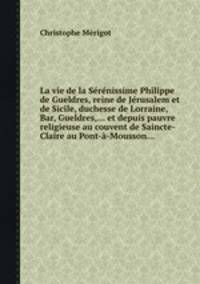 La vie de la Srnissime Philippe de Gueldres, reine de Jrusalem et de Sicile, duchesse de Lorraine, Bar, Gueldres,... et depuis pauvre religieuse au couvent de Saincte-Claire au Pont--Mousson...