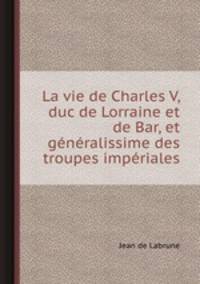 La vie de Charles V, duc de Lorraine et de Bar, et gnralissime des troupes impriales