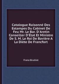 Catalogue Raisonn Des Estampes Du Cabinet De Feu Mr. Le Bar. D`Aretin Conseiller D`tat Et Ministre De S. M. Le Roi De Bavire A La Dite De Francfort