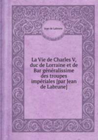 La Vie de Charles V, duc de Lorraine et de Bar gnralissime des troupes impriales [par Jean de Labrune]