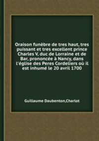 Oraison funbre de tres haut, tres puissant et tres excellent prince Charles V, duc de Lorraine et de Bar, prononce Nancy, dans l`glise des Peres Cordeliers o il est inhum le 20 avril 1700