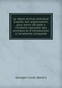 Le rgne animal distribu d`aprs son organisation, pour servir de base a l`histoire naturelle des animaux et d`introduction a l`anatomie compare