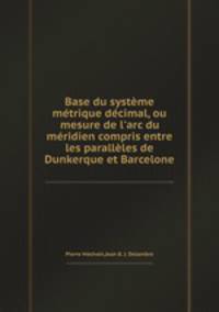 Base du systme mtrique dcimal, ou mesure de l`arc du mridien compris entre les parallles de Dunkerque et Barcelone