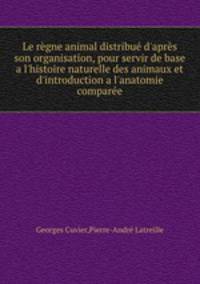 Le rgne animal distribu d`aprs son organisation, pour servir de base a l`histoire naturelle des animaux et d`introduction a l`anatomie compare