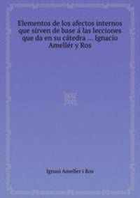 Elementos de los afectos internos que sirven de base las lecciones que da en su ctedra ... Ignacio Amellr y Ros