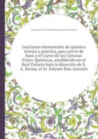 Lecciones elementales de qumica terica y prctica, para servir de base a el Curso de las Ciencias Fsico-Qumicas, establecido en el Real Palacio bajo la direccin de S. A. Serma. el Sr. Infante Don Antonio