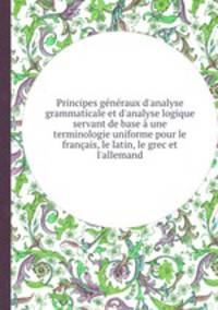 Principes gnraux d`analyse grammaticale et d`analyse logique servant de base une terminologie uniforme pour le franais, le latin, le grec et l`allemand