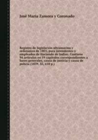 Registro de legislacin ultramarina y ordenanza de 1803, para intendentes y empleados de Hacienda de Indias: Contiene 94 artculos en 19 captulos correspondientes a bases generales, causa de justicia y causa de polica (1839. XI, 618 p.)