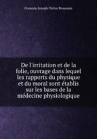 De l`irritation et de la folie, ouvrage dans lequel les rapports du physique et du moral sont tablis sur les bases de la mdecine physiologique
