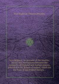 Acta Regia or, An account of the treaties, letters and instruments between the monarchs of England and foreign powers, publish`d in Mr. Rymer`s Foedera, which are the basis of the English history...