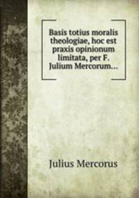 Basis totius moralis theologiae, hoc est praxis opinionum limitata, per F. Julium Mercorum...