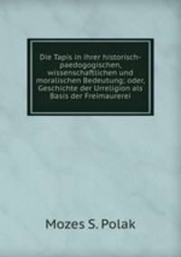 Die Tapis in ihrer historisch-paedogogischen, wissenschaftlichen und moralischen Bedeutung; oder, Geschichte der Urreligion als Basis der Freimaurerei