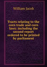 Tracts relating to the corn trade and corn laws: including the second report ordered to be printed by parliament