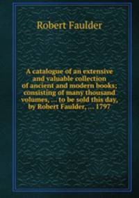 A catalogue of an extensive and valuable collection of ancient and modern books; consisting of many thousand volumes, ... to be sold this day, by Robert Faulder, ... 1797