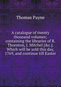 A catalogue of twenty thousand volumes; containing the libraries of R. Thornton, J. Mitchel [&c.]. Which will be sold this day, 1769, and continue till Easter