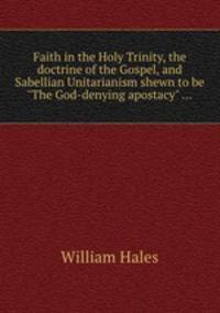 Faith in the Holy Trinity, the doctrine of the Gospel, and Sabellian Unitarianism shewn to be "The God-denying apostacy" ...