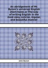An abridgement of Mr. Byrom`s universal English short-hand, or The way of writing English in the most easy, concise, regular, and beautiful manner