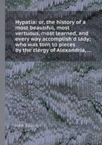 Hypatia: or, the history of a most beautiful, most vertuous, most learned, and every way accomplish`d lady; who was torn to pieces by the clergy of Alexandria, ...