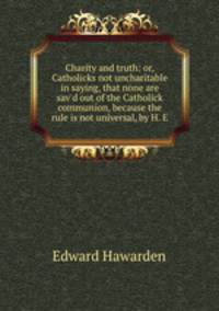 Charity and truth: or, Catholicks not uncharitable in saying, that none are sav`d out of the Catholick communion, because the rule is not universal, by H. E.