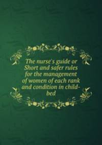 The nurse`s guide or Short and safer rules for the management of women of each rank and condition in child-bed